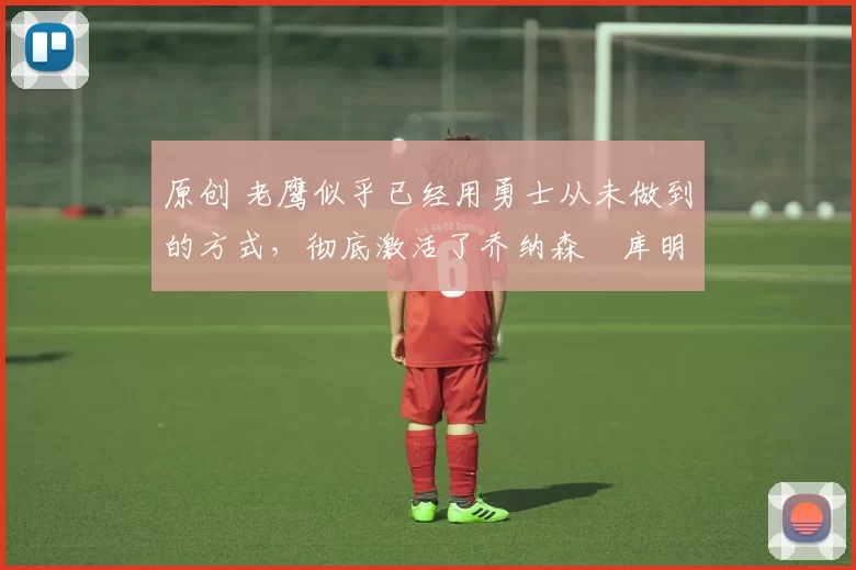 原创 老鹰似乎已经用勇士从未做到的方式，彻底激活了乔纳森・库明加