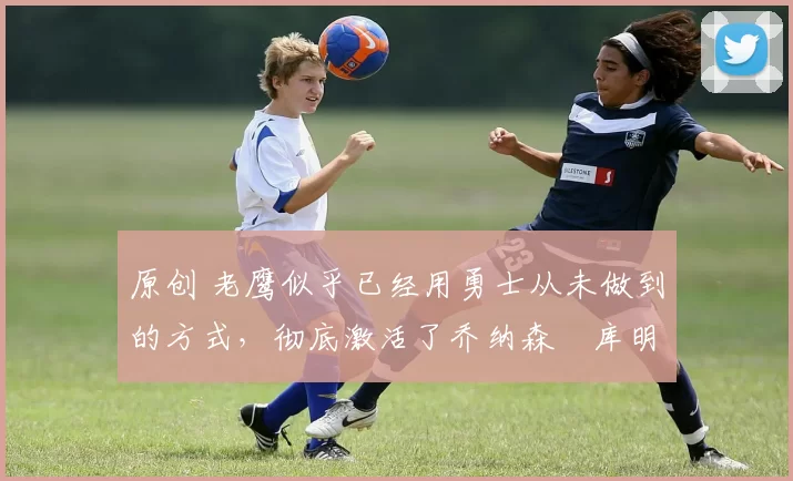 原创 老鹰似乎已经用勇士从未做到的方式,彻底激活了乔纳森・库明加