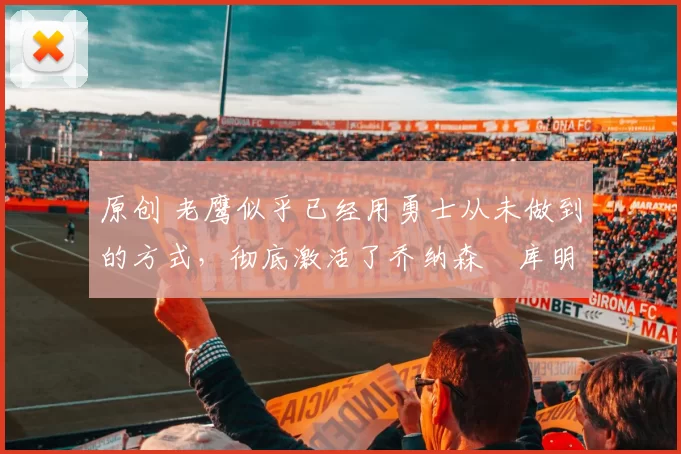 原创 老鹰似乎已经用勇士从未做到的方式，彻底激活了乔纳森・库明加