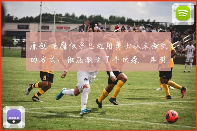 原创 老鹰似乎已经用勇士从未做到的方式,彻底激活了乔纳森・库明加