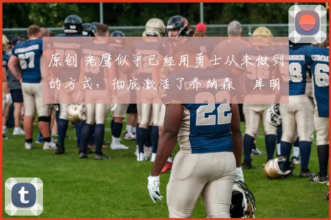 原创 老鹰似乎已经用勇士从未做到的方式，彻底激活了乔纳森・库明加