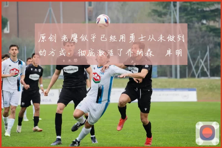 原创 老鹰似乎已经用勇士从未做到的方式,彻底激活了乔纳森・库明加