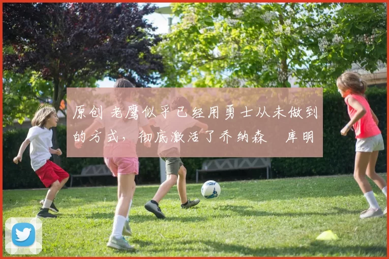 原创 老鹰似乎已经用勇士从未做到的方式,彻底激活了乔纳森・库明加