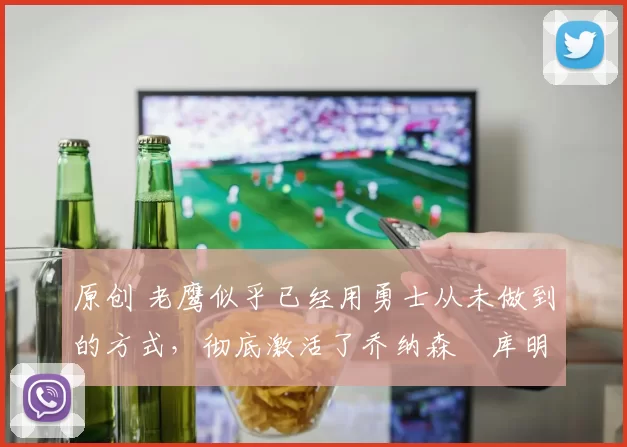 原创 老鹰似乎已经用勇士从未做到的方式，彻底激活了乔纳森・库明加