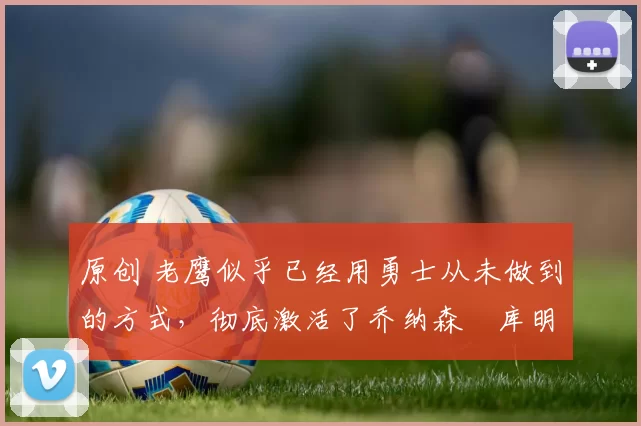 原创 老鹰似乎已经用勇士从未做到的方式,彻底激活了乔纳森・库明加