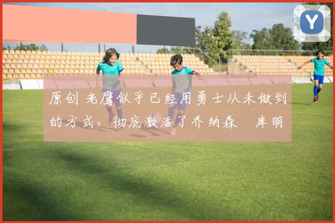 原创 老鹰似乎已经用勇士从未做到的方式,彻底激活了乔纳森・库明加