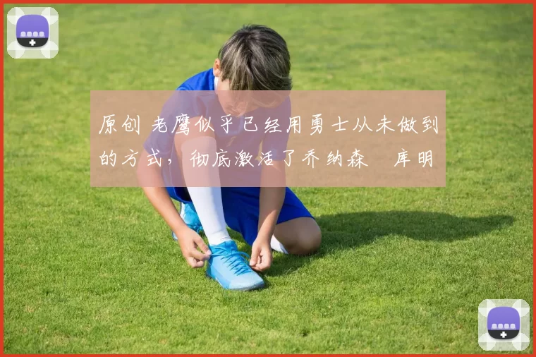 原创 老鹰似乎已经用勇士从未做到的方式,彻底激活了乔纳森・库明加