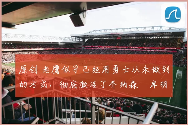 原创 老鹰似乎已经用勇士从未做到的方式，彻底激活了乔纳森・库明加