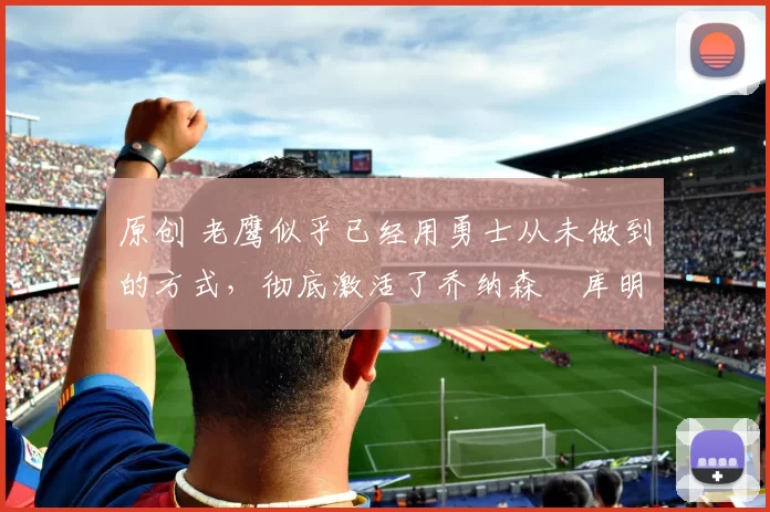 原创 老鹰似乎已经用勇士从未做到的方式,彻底激活了乔纳森・库明加