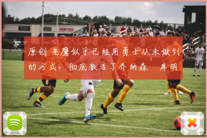 原创 老鹰似乎已经用勇士从未做到的方式，彻底激活了乔纳森・库明加