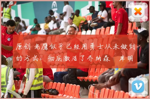 原创 老鹰似乎已经用勇士从未做到的方式,彻底激活了乔纳森・库明加