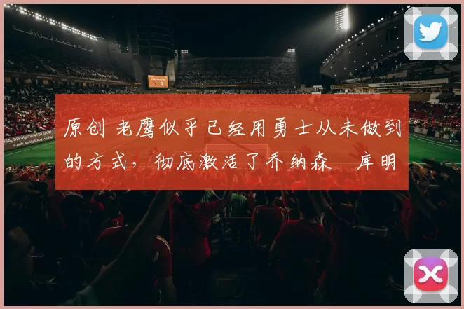 原创 老鹰似乎已经用勇士从未做到的方式，彻底激活了乔纳森・库明加