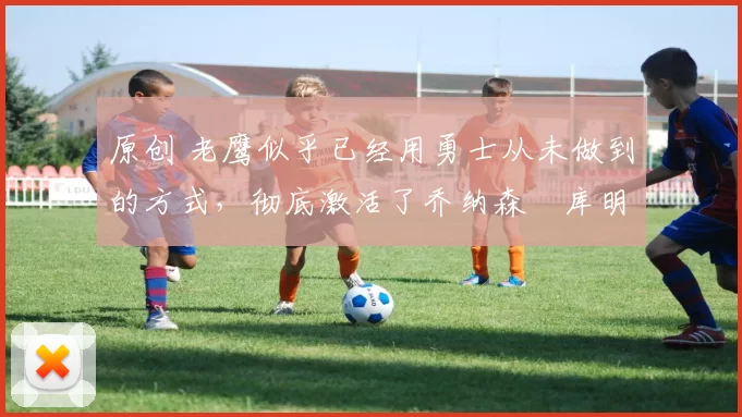 原创 老鹰似乎已经用勇士从未做到的方式，彻底激活了乔纳森・库明加