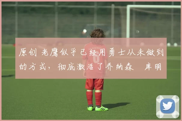 原创 老鹰似乎已经用勇士从未做到的方式,彻底激活了乔纳森・库明加