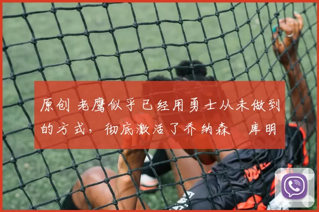 原创 老鹰似乎已经用勇士从未做到的方式，彻底激活了乔纳森・库明加