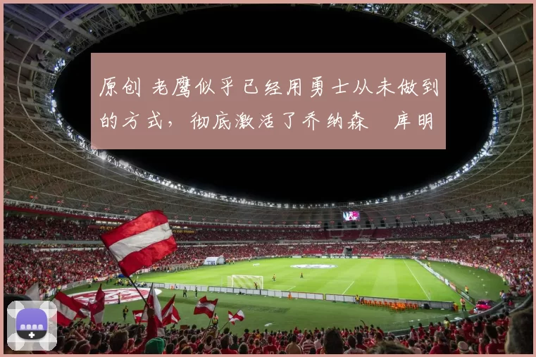 原创 老鹰似乎已经用勇士从未做到的方式,彻底激活了乔纳森・库明加