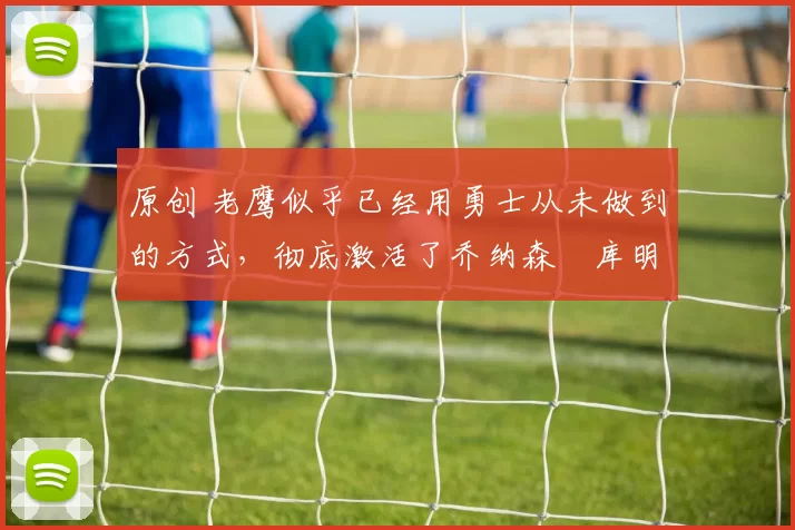 原创 老鹰似乎已经用勇士从未做到的方式,彻底激活了乔纳森・库明加