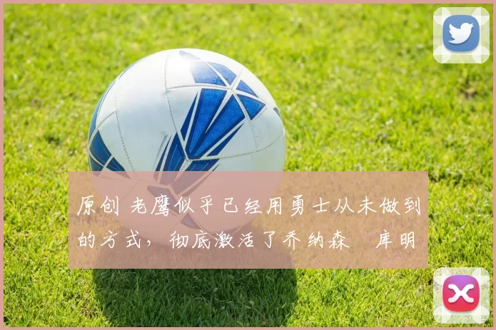 原创 老鹰似乎已经用勇士从未做到的方式，彻底激活了乔纳森・库明加