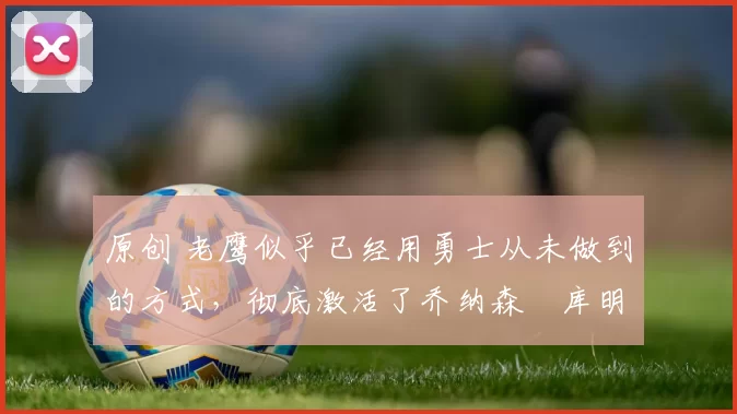 原创 老鹰似乎已经用勇士从未做到的方式，彻底激活了乔纳森・库明加