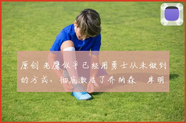 原创 老鹰似乎已经用勇士从未做到的方式,彻底激活了乔纳森・库明加