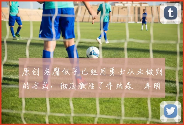 原创 老鹰似乎已经用勇士从未做到的方式,彻底激活了乔纳森・库明加