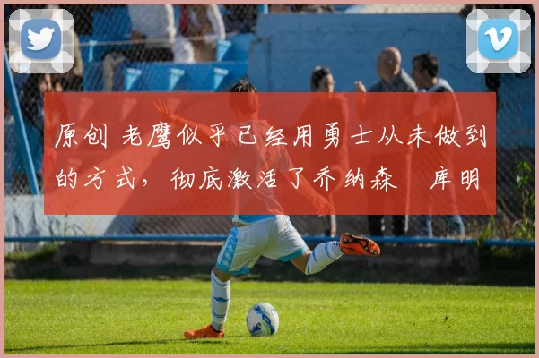 原创 老鹰似乎已经用勇士从未做到的方式,彻底激活了乔纳森・库明加
