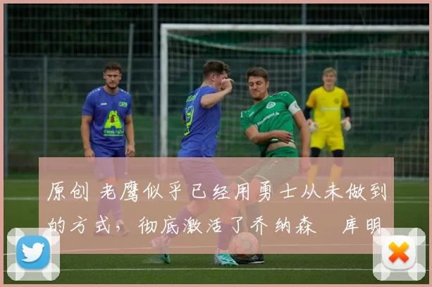 原创 老鹰似乎已经用勇士从未做到的方式,彻底激活了乔纳森・库明加