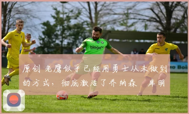 原创 老鹰似乎已经用勇士从未做到的方式,彻底激活了乔纳森・库明加