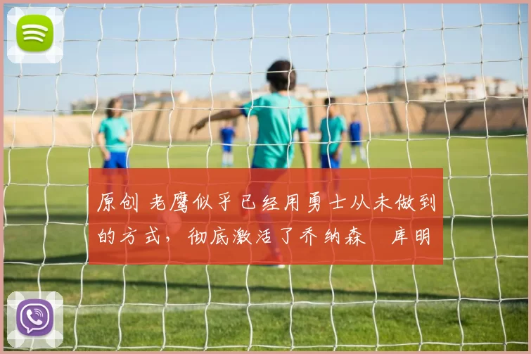 原创 老鹰似乎已经用勇士从未做到的方式,彻底激活了乔纳森・库明加