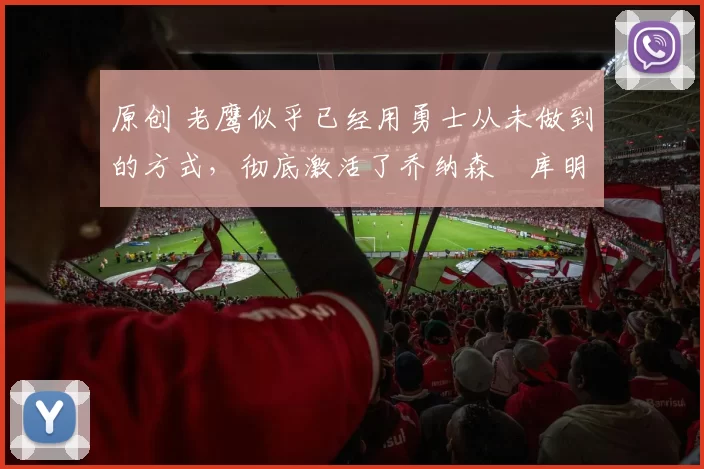 原创 老鹰似乎已经用勇士从未做到的方式，彻底激活了乔纳森・库明加