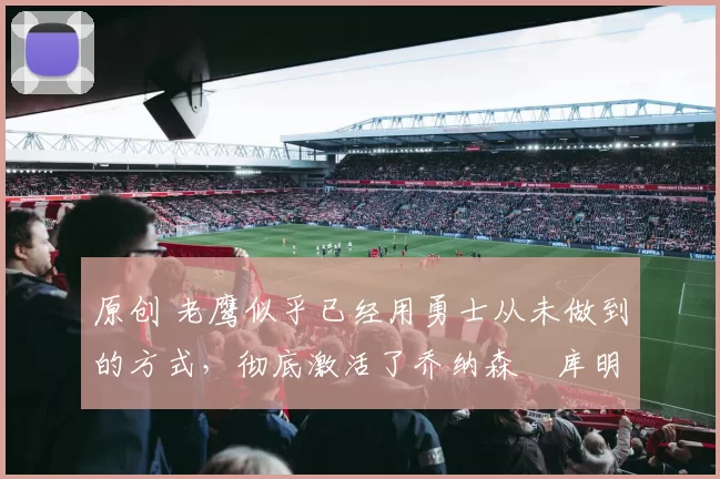 原创 老鹰似乎已经用勇士从未做到的方式，彻底激活了乔纳森・库明加