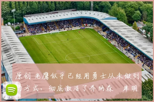 原创 老鹰似乎已经用勇士从未做到的方式，彻底激活了乔纳森・库明加