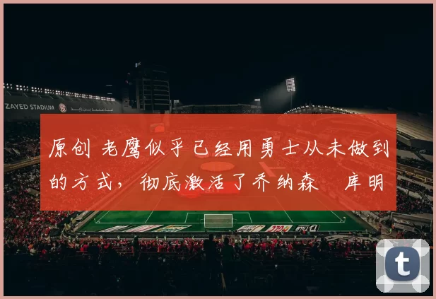 原创 老鹰似乎已经用勇士从未做到的方式,彻底激活了乔纳森・库明加