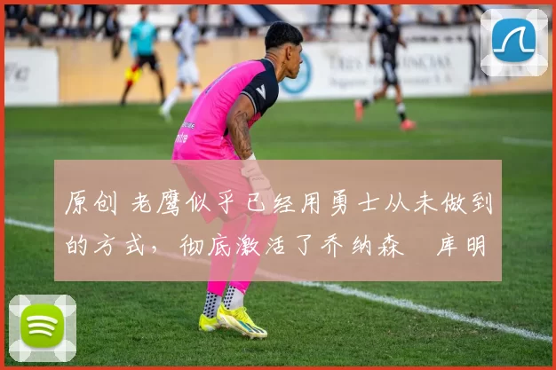 原创 老鹰似乎已经用勇士从未做到的方式,彻底激活了乔纳森・库明加