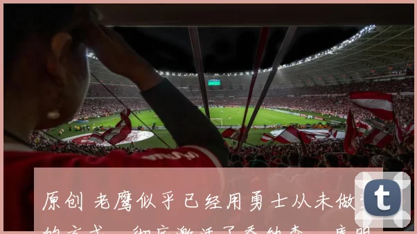 原创 老鹰似乎已经用勇士从未做到的方式，彻底激活了乔纳森・库明加