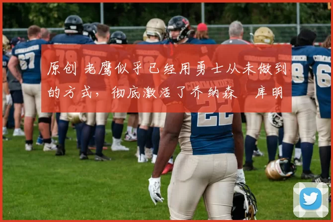 原创 老鹰似乎已经用勇士从未做到的方式，彻底激活了乔纳森・库明加