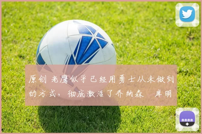 原创 老鹰似乎已经用勇士从未做到的方式，彻底激活了乔纳森・库明加