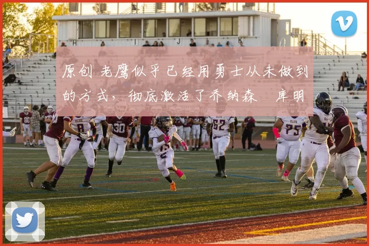 原创 老鹰似乎已经用勇士从未做到的方式，彻底激活了乔纳森・库明加