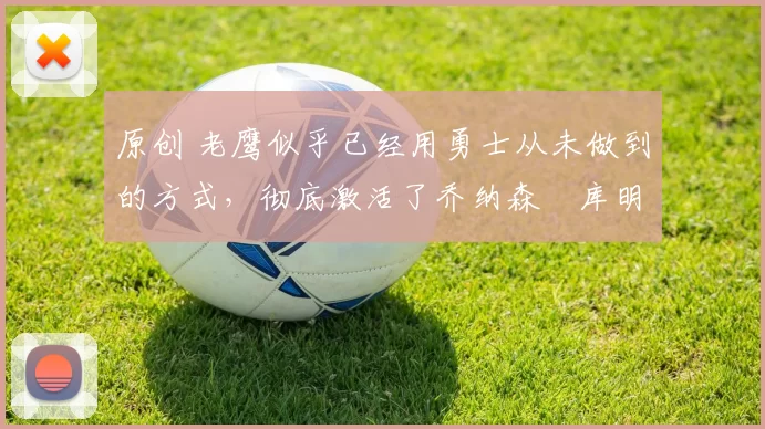 原创 老鹰似乎已经用勇士从未做到的方式,彻底激活了乔纳森・库明加