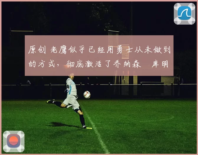 原创 老鹰似乎已经用勇士从未做到的方式，彻底激活了乔纳森・库明加