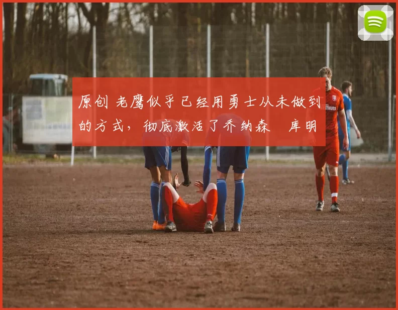 原创 老鹰似乎已经用勇士从未做到的方式，彻底激活了乔纳森・库明加