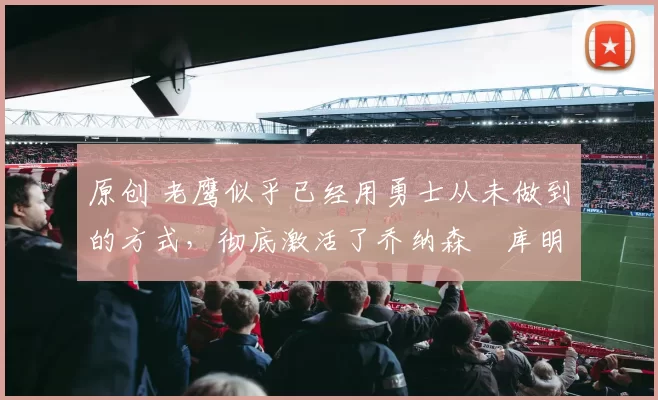 原创 老鹰似乎已经用勇士从未做到的方式，彻底激活了乔纳森・库明加