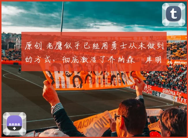 原创 老鹰似乎已经用勇士从未做到的方式，彻底激活了乔纳森・库明加