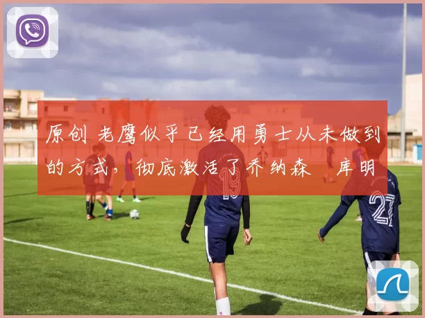 原创 老鹰似乎已经用勇士从未做到的方式,彻底激活了乔纳森・库明加