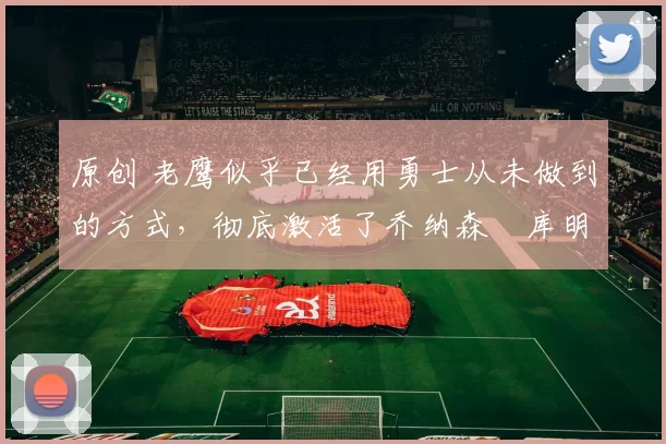 原创 老鹰似乎已经用勇士从未做到的方式，彻底激活了乔纳森・库明加