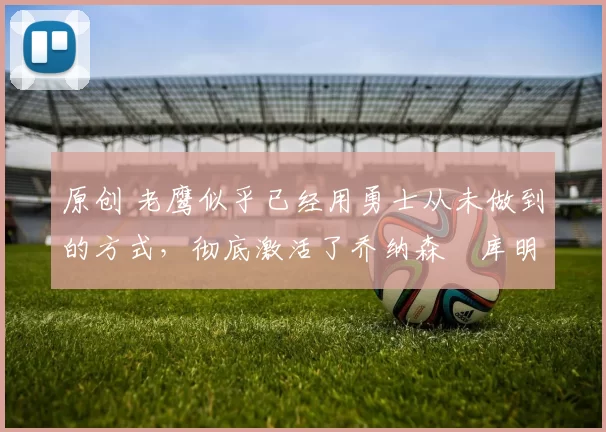 原创 老鹰似乎已经用勇士从未做到的方式，彻底激活了乔纳森・库明加