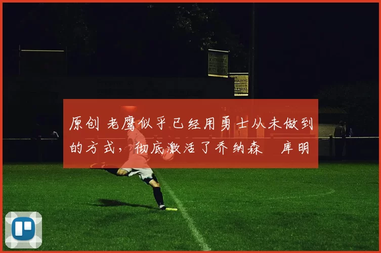 原创 老鹰似乎已经用勇士从未做到的方式，彻底激活了乔纳森・库明加