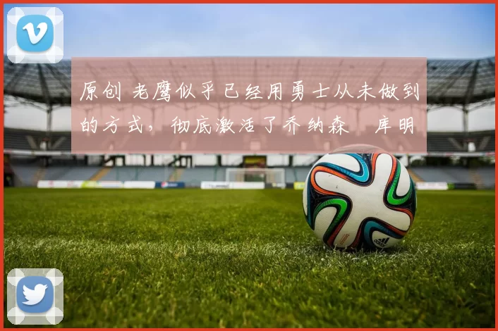 原创 老鹰似乎已经用勇士从未做到的方式，彻底激活了乔纳森・库明加