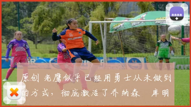 原创 老鹰似乎已经用勇士从未做到的方式,彻底激活了乔纳森・库明加
