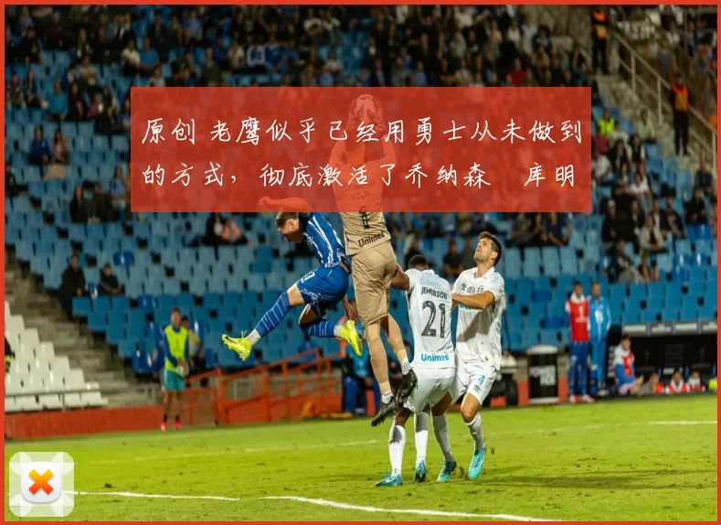 原创 老鹰似乎已经用勇士从未做到的方式，彻底激活了乔纳森・库明加